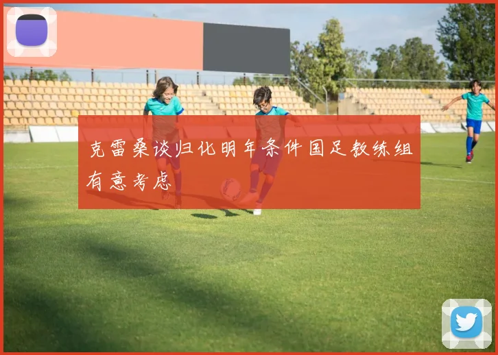 克雷桑谈归化明年条件国足教练组有意考虑