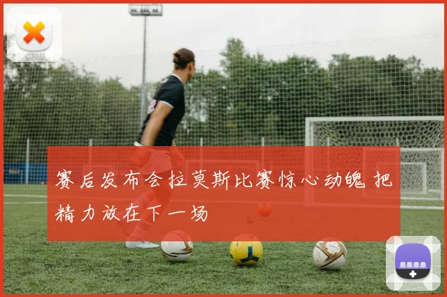 赛后发布会拉莫斯比赛惊心动魄 把精力放在下一场
