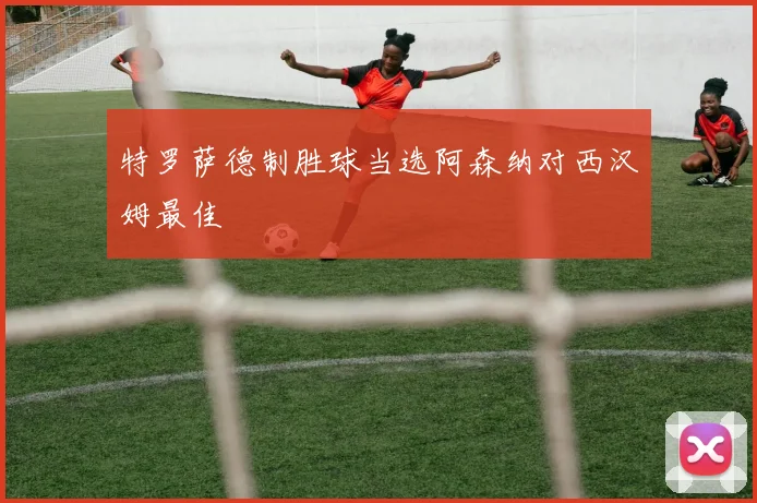 特罗萨德制胜球当选阿森纳对西汉姆最佳