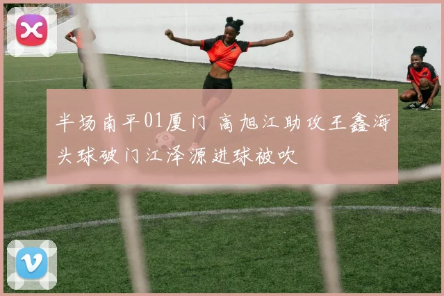 半场南平01厦门 高旭江助攻王鑫海头球破门江泽源进球被吹